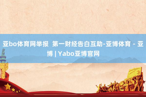 亚bo体育网举报  第一财经告白互助-亚博体育 - 亚博 | Yabo亚博官网