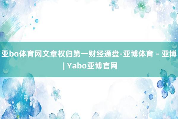 亚bo体育网文章权归第一财经通盘-亚博体育 - 亚博 | Yabo亚博官网