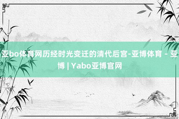 亚bo体育网历经时光变迁的清代后宫-亚博体育 - 亚博 | Yabo亚博官网