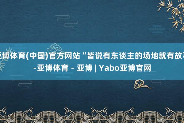 亚博体育(中国)官方网站“皆说有东谈主的场地就有故事-亚博体育 - 亚博 | Yabo亚博官网