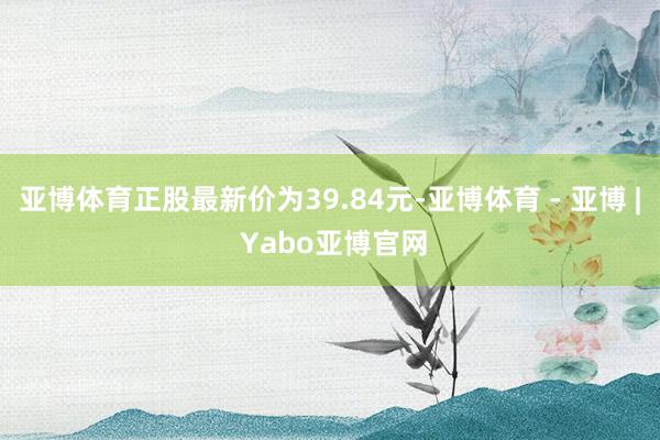 亚博体育正股最新价为39.84元-亚博体育 - 亚博 | Yabo亚博官网