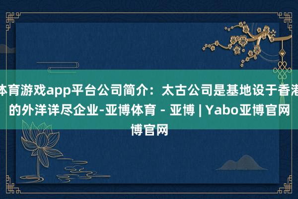 体育游戏app平台公司简介：太古公司是基地设于香港的外洋详尽企业-亚博体育 - 亚博 | Yabo亚博官网