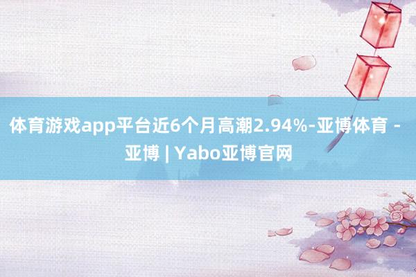 体育游戏app平台近6个月高潮2.94%-亚博体育 - 亚博 | Yabo亚博官网