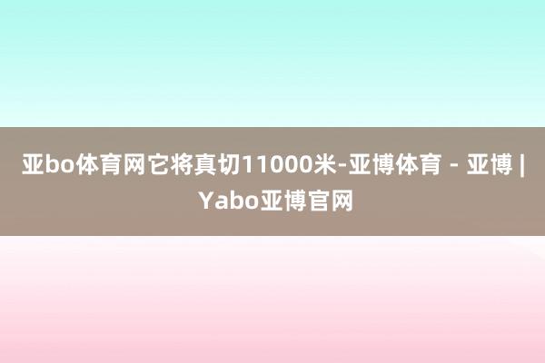 亚bo体育网它将真切11000米-亚博体育 - 亚博 | Yabo亚博官网