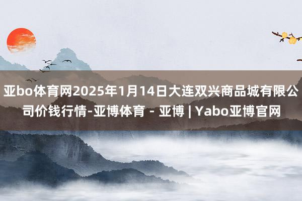 亚bo体育网2025年1月14日大连双兴商品城有限公司价钱行情-亚博体育 - 亚博 | Yabo亚博官网
