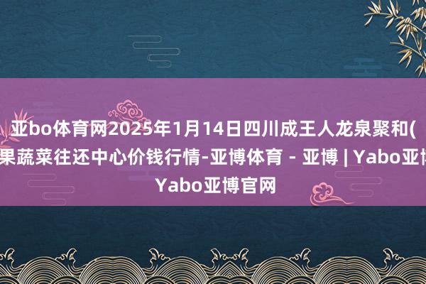 亚bo体育网2025年1月14日四川成王人龙泉聚和(海外)果蔬菜往还中心价钱行情-亚博体育 - 亚博 | Yabo亚博官网