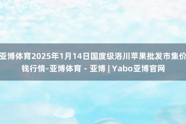 亚博体育2025年1月14日国度级洛川苹果批发市集价钱行情-亚博体育 - 亚博 | Yabo亚博官网