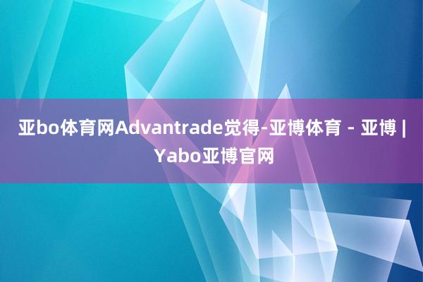 亚bo体育网　　Advantrade觉得-亚博体育 - 亚博 | Yabo亚博官网