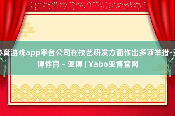 体育游戏app平台公司在技艺研发方面作出多项举措-亚博体育 - 亚博 | Yabo亚博官网