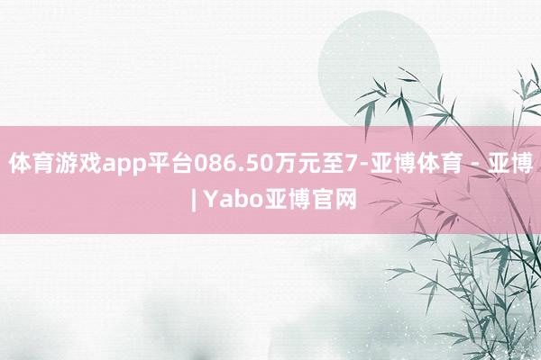体育游戏app平台086.50万元至7-亚博体育 - 亚博 | Yabo亚博官网