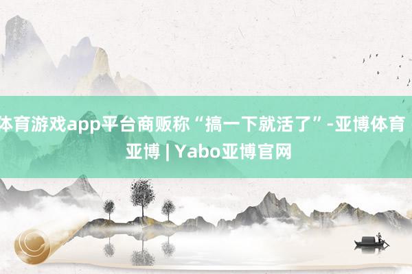 体育游戏app平台商贩称“搞一下就活了”-亚博体育 - 亚博 | Yabo亚博官网