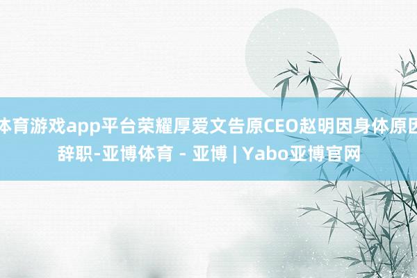 体育游戏app平台荣耀厚爱文告原CEO赵明因身体原因辞职-亚博体育 - 亚博 | Yabo亚博官网