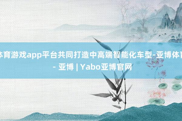 体育游戏app平台共同打造中高端智能化车型-亚博体育 - 亚博 | Yabo亚博官网