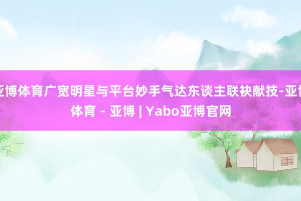 亚博体育广宽明星与平台妙手气达东谈主联袂献技-亚博体育 - 亚博 | Yabo亚博官网