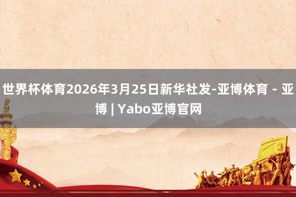 世界杯体育2026年3月25日新华社发-亚博体育 - 亚博 | Yabo亚博官网
