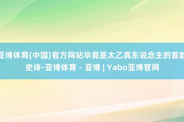 亚博体育(中国)官方网站毕竟是太乙真东说念主的首款史诗-亚博体育 - 亚博 | Yabo亚博官网