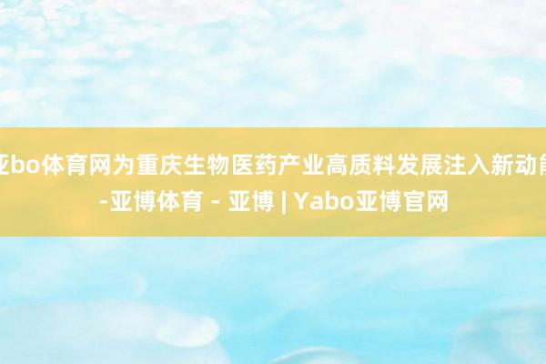 亚bo体育网为重庆生物医药产业高质料发展注入新动能-亚博体育 - 亚博 | Yabo亚博官网