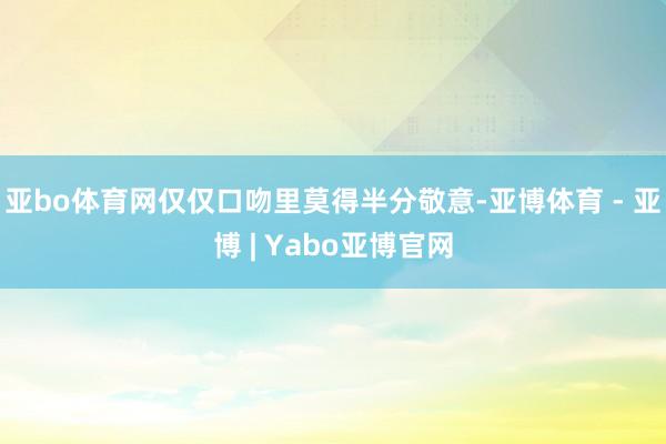 亚bo体育网仅仅口吻里莫得半分敬意-亚博体育 - 亚博 | Yabo亚博官网