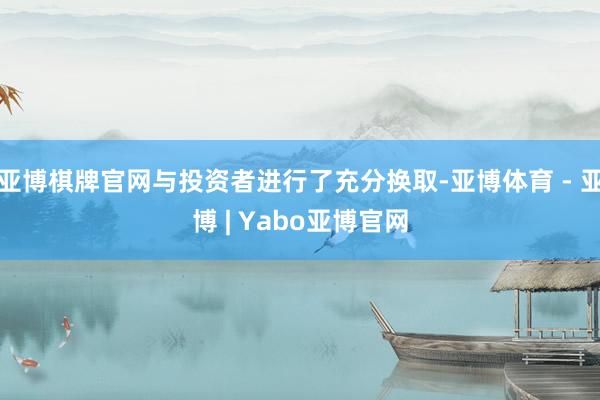 亚博棋牌官网与投资者进行了充分换取-亚博体育 - 亚博 | Yabo亚博官网