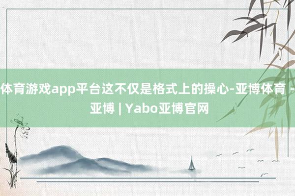 体育游戏app平台这不仅是格式上的操心-亚博体育 - 亚博 | Yabo亚博官网
