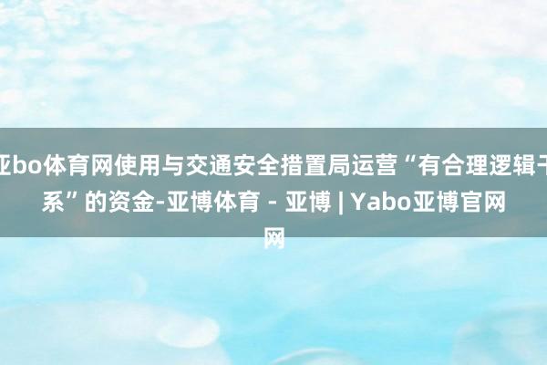 亚bo体育网使用与交通安全措置局运营“有合理逻辑干系”的资金-亚博体育 - 亚博 | Yabo亚博官网