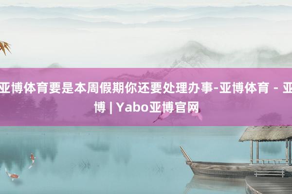 亚博体育要是本周假期你还要处理办事-亚博体育 - 亚博 | Yabo亚博官网