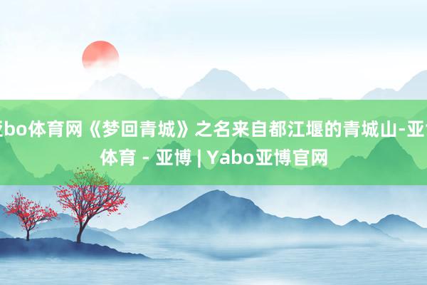 亚bo体育网《梦回青城》之名来自都江堰的青城山-亚博体育 - 亚博 | Yabo亚博官网