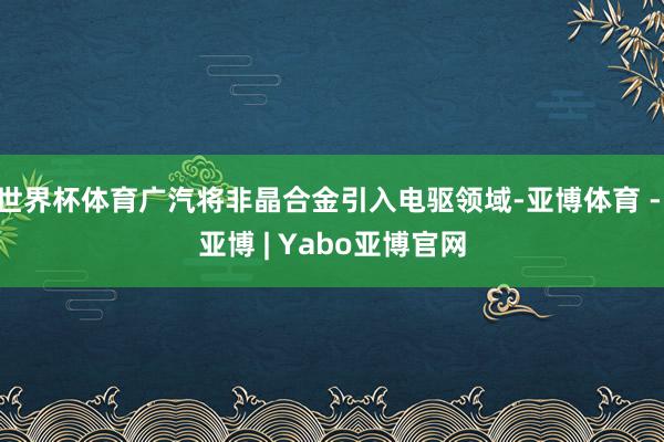 世界杯体育广汽将非晶合金引入电驱领域-亚博体育 - 亚博 | Yabo亚博官网