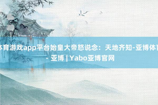 体育游戏app平台始皇大帝怒说念:天地齐知-亚博体育 - 亚博 | Yabo亚博官网