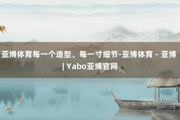 亚博体育每一个造型、每一寸细节-亚博体育 - 亚博 | Yabo亚博官网