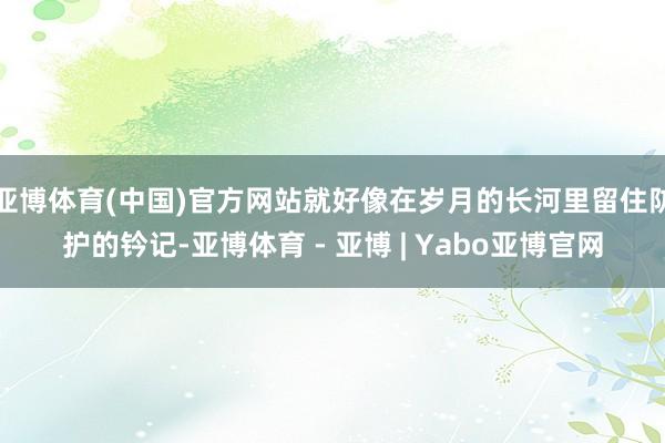 亚博体育(中国)官方网站就好像在岁月的长河里留住防护的钤记-亚博体育 - 亚博 | Yabo亚博官网