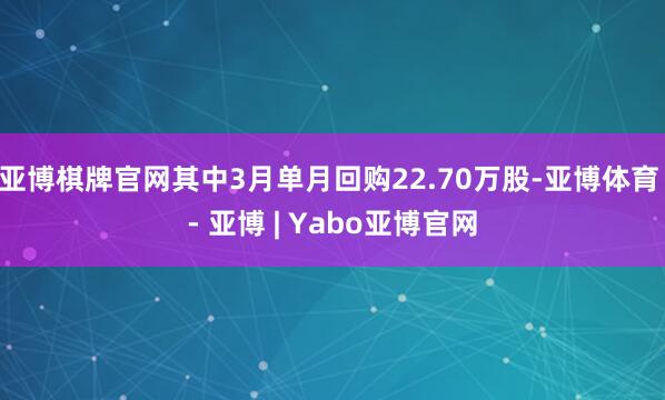 亚博棋牌官网其中3月单月回购22.70万股-亚博体育 - 亚博 | Yabo亚博官网