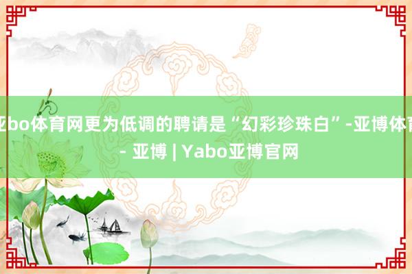 亚bo体育网更为低调的聘请是“幻彩珍珠白”-亚博体育 - 亚博 | Yabo亚博官网