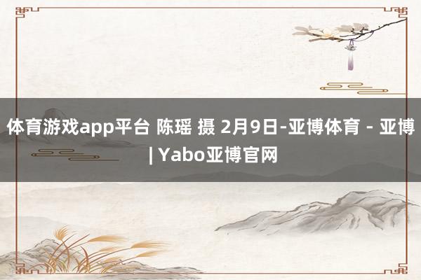 体育游戏app平台 陈瑶 摄 2月9日-亚博体育 - 亚博 | Yabo亚博官网