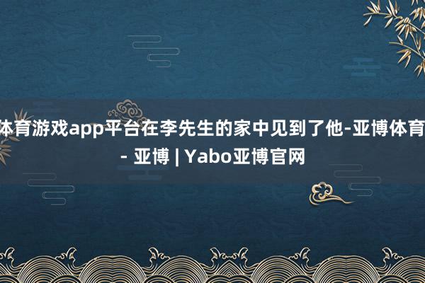 体育游戏app平台在李先生的家中见到了他-亚博体育 - 亚博 | Yabo亚博官网