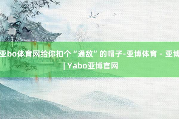 亚bo体育网给你扣个“通敌”的帽子-亚博体育 - 亚博 | Yabo亚博官网