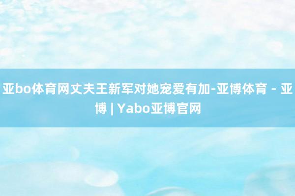 亚bo体育网丈夫王新军对她宠爱有加-亚博体育 - 亚博 | Yabo亚博官网