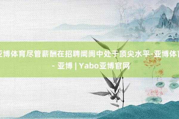 亚博体育尽管薪酬在招聘阛阓中处于顶尖水平-亚博体育 - 亚博 | Yabo亚博官网
