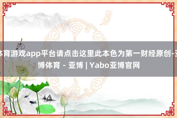 体育游戏app平台请点击这里此本色为第一财经原创-亚博体育 - 亚博 | Yabo亚博官网