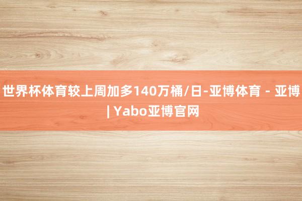 世界杯体育较上周加多140万桶/日-亚博体育 - 亚博 | Yabo亚博官网