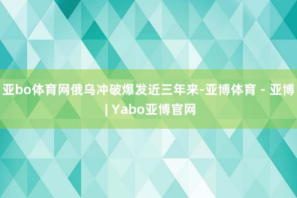 亚bo体育网俄乌冲破爆发近三年来-亚博体育 - 亚博 | Yabo亚博官网
