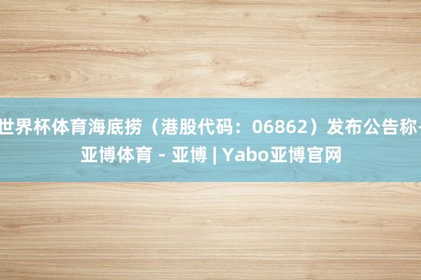 世界杯体育海底捞（港股代码：06862）发布公告称-亚博体育 - 亚博 | Yabo亚博官网