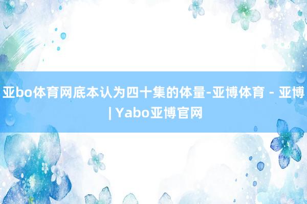 亚bo体育网底本认为四十集的体量-亚博体育 - 亚博 | Yabo亚博官网