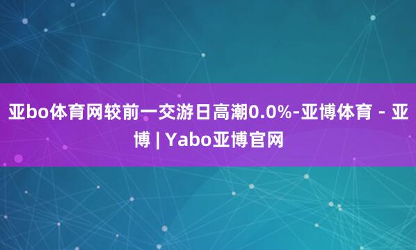 亚bo体育网较前一交游日高潮0.0%-亚博体育 - 亚博 | Yabo亚博官网