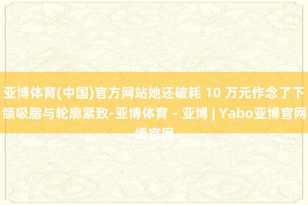 亚博体育(中国)官方网站她还破耗 10 万元作念了下颌吸脂与轮廓紧致-亚博体育 - 亚博 | Yabo亚博官网