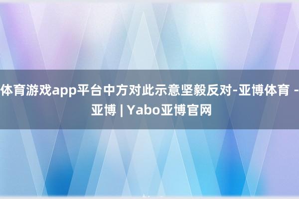 体育游戏app平台中方对此示意坚毅反对-亚博体育 - 亚博 | Yabo亚博官网