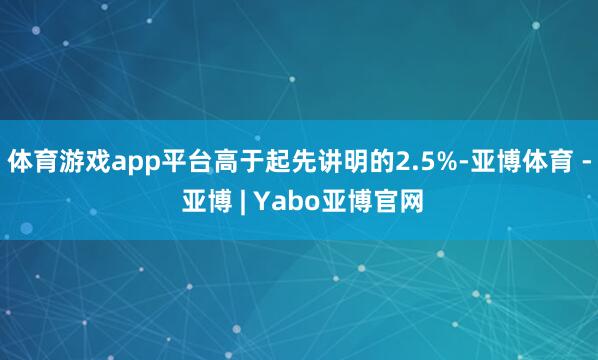 体育游戏app平台高于起先讲明的2.5%-亚博体育 - 亚博 | Yabo亚博官网