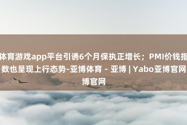 体育游戏app平台引诱6个月保执正增长；PMI价钱指数也呈现上行态势-亚博体育 - 亚博 | Yabo亚博官网