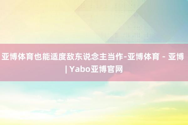 亚博体育也能适度敌东说念主当作-亚博体育 - 亚博 | Yabo亚博官网