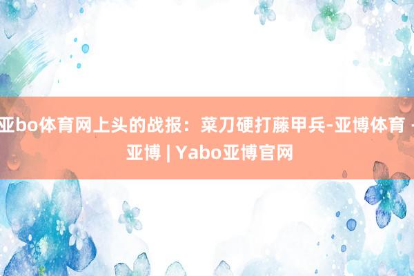 亚bo体育网上头的战报：菜刀硬打藤甲兵-亚博体育 - 亚博 | Yabo亚博官网